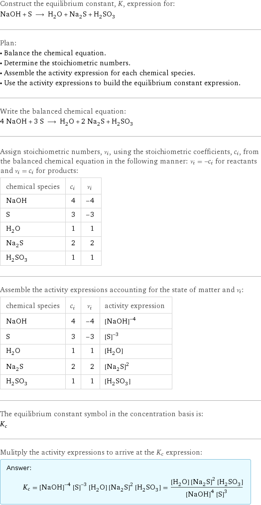 Construct the equilibrium constant, K, expression for: NaOH + S ⟶ H_2O + Na_2S + H_2SO_3 Plan: • Balance the chemical equation. • Determine the stoichiometric numbers. • Assemble the activity expression for each chemical species. • Use the activity expressions to build the equilibrium constant expression. Write the balanced chemical equation: 4 NaOH + 3 S ⟶ H_2O + 2 Na_2S + H_2SO_3 Assign stoichiometric numbers, ν_i, using the stoichiometric coefficients, c_i, from the balanced chemical equation in the following manner: ν_i = -c_i for reactants and ν_i = c_i for products: chemical species | c_i | ν_i NaOH | 4 | -4 S | 3 | -3 H_2O | 1 | 1 Na_2S | 2 | 2 H_2SO_3 | 1 | 1 Assemble the activity expressions accounting for the state of matter and ν_i: chemical species | c_i | ν_i | activity expression NaOH | 4 | -4 | ([NaOH])^(-4) S | 3 | -3 | ([S])^(-3) H_2O | 1 | 1 | [H2O] Na_2S | 2 | 2 | ([Na2S])^2 H_2SO_3 | 1 | 1 | [H2SO3] The equilibrium constant symbol in the concentration basis is: K_c Mulitply the activity expressions to arrive at the K_c expression: Answer: |   | K_c = ([NaOH])^(-4) ([S])^(-3) [H2O] ([Na2S])^2 [H2SO3] = ([H2O] ([Na2S])^2 [H2SO3])/(([NaOH])^4 ([S])^3)