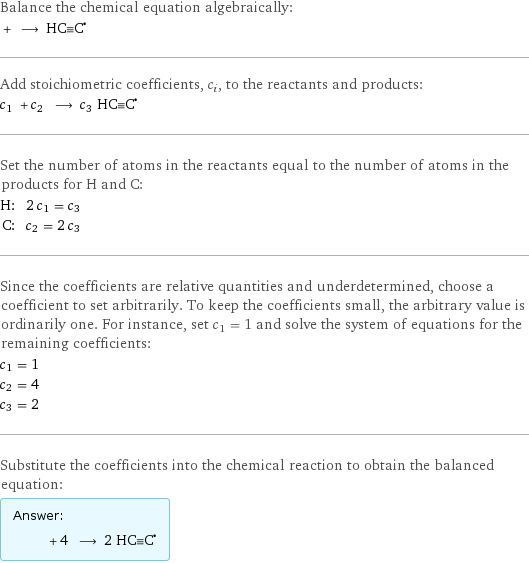 Balance the chemical equation algebraically:  + ⟶ (HC congruent C)^• Add stoichiometric coefficients, c_i, to the reactants and products: c_1 + c_2 ⟶ c_3 HC congruent C^• Set the number of atoms in the reactants equal to the number of atoms in the products for H and C: H: | 2 c_1 = c_3 C: | c_2 = 2 c_3 Since the coefficients are relative quantities and underdetermined, choose a coefficient to set arbitrarily. To keep the coefficients small, the arbitrary value is ordinarily one. For instance, set c_1 = 1 and solve the system of equations for the remaining coefficients: c_1 = 1 c_2 = 4 c_3 = 2 Substitute the coefficients into the chemical reaction to obtain the balanced equation: Answer: |   | + 4 ⟶ 2 HC congruent C^•