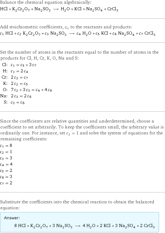 Balance the chemical equation algebraically: HCl + K_2Cr_2O_7 + Na_2SO_3 ⟶ H_2O + KCl + Na_2SO_4 + CrCl_3 Add stoichiometric coefficients, c_i, to the reactants and products: c_1 HCl + c_2 K_2Cr_2O_7 + c_3 Na_2SO_3 ⟶ c_4 H_2O + c_5 KCl + c_6 Na_2SO_4 + c_7 CrCl_3 Set the number of atoms in the reactants equal to the number of atoms in the products for Cl, H, Cr, K, O, Na and S: Cl: | c_1 = c_5 + 3 c_7 H: | c_1 = 2 c_4 Cr: | 2 c_2 = c_7 K: | 2 c_2 = c_5 O: | 7 c_2 + 3 c_3 = c_4 + 4 c_6 Na: | 2 c_3 = 2 c_6 S: | c_3 = c_6 Since the coefficients are relative quantities and underdetermined, choose a coefficient to set arbitrarily. To keep the coefficients small, the arbitrary value is ordinarily one. For instance, set c_2 = 1 and solve the system of equations for the remaining coefficients: c_1 = 8 c_2 = 1 c_3 = 3 c_4 = 4 c_5 = 2 c_6 = 3 c_7 = 2 Substitute the coefficients into the chemical reaction to obtain the balanced equation: Answer: |   | 8 HCl + K_2Cr_2O_7 + 3 Na_2SO_3 ⟶ 4 H_2O + 2 KCl + 3 Na_2SO_4 + 2 CrCl_3