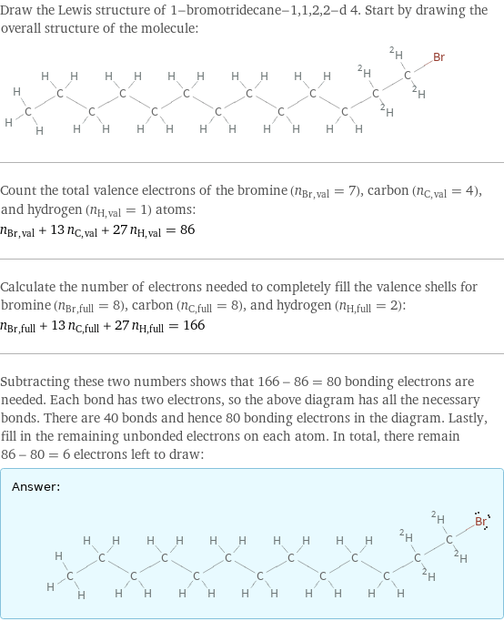 Draw the Lewis structure of 1-bromotridecane-1, 1, 2, 2-d 4. Start by drawing the overall structure of the molecule:  Count the total valence electrons of the bromine (n_Br, val = 7), carbon (n_C, val = 4), and hydrogen (n_H, val = 1) atoms: n_Br, val + 13 n_C, val + 27 n_H, val = 86 Calculate the number of electrons needed to completely fill the valence shells for bromine (n_Br, full = 8), carbon (n_C, full = 8), and hydrogen (n_H, full = 2): n_Br, full + 13 n_C, full + 27 n_H, full = 166 Subtracting these two numbers shows that 166 - 86 = 80 bonding electrons are needed. Each bond has two electrons, so the above diagram has all the necessary bonds. There are 40 bonds and hence 80 bonding electrons in the diagram. Lastly, fill in the remaining unbonded electrons on each atom. In total, there remain 86 - 80 = 6 electrons left to draw: Answer: |   | 