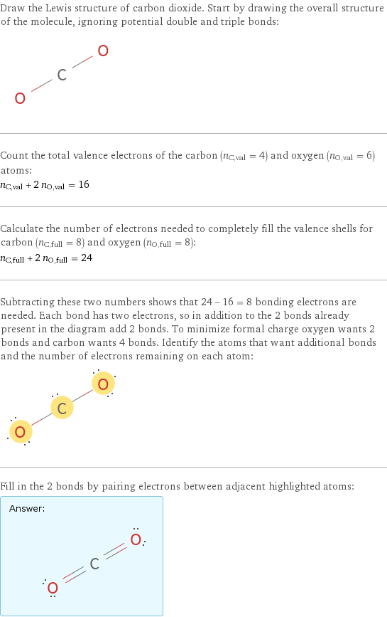 Draw the Lewis structure of carbon dioxide. Start by drawing the overall structure of the molecule, ignoring potential double and triple bonds:  Count the total valence electrons of the carbon (n_C, val = 4) and oxygen (n_O, val = 6) atoms: n_C, val + 2 n_O, val = 16 Calculate the number of electrons needed to completely fill the valence shells for carbon (n_C, full = 8) and oxygen (n_O, full = 8): n_C, full + 2 n_O, full = 24 Subtracting these two numbers shows that 24 - 16 = 8 bonding electrons are needed. Each bond has two electrons, so in addition to the 2 bonds already present in the diagram add 2 bonds. To minimize formal charge oxygen wants 2 bonds and carbon wants 4 bonds. Identify the atoms that want additional bonds and the number of electrons remaining on each atom:  Fill in the 2 bonds by pairing electrons between adjacent highlighted atoms: Answer: |   | 