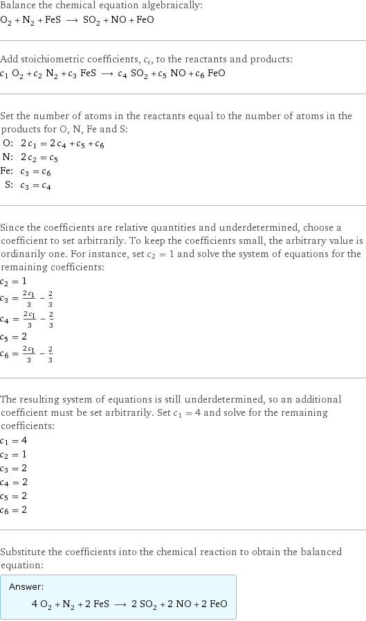 Balance the chemical equation algebraically: O_2 + N_2 + FeS ⟶ SO_2 + NO + FeO Add stoichiometric coefficients, c_i, to the reactants and products: c_1 O_2 + c_2 N_2 + c_3 FeS ⟶ c_4 SO_2 + c_5 NO + c_6 FeO Set the number of atoms in the reactants equal to the number of atoms in the products for O, N, Fe and S: O: | 2 c_1 = 2 c_4 + c_5 + c_6 N: | 2 c_2 = c_5 Fe: | c_3 = c_6 S: | c_3 = c_4 Since the coefficients are relative quantities and underdetermined, choose a coefficient to set arbitrarily. To keep the coefficients small, the arbitrary value is ordinarily one. For instance, set c_2 = 1 and solve the system of equations for the remaining coefficients: c_2 = 1 c_3 = (2 c_1)/3 - 2/3 c_4 = (2 c_1)/3 - 2/3 c_5 = 2 c_6 = (2 c_1)/3 - 2/3 The resulting system of equations is still underdetermined, so an additional coefficient must be set arbitrarily. Set c_1 = 4 and solve for the remaining coefficients: c_1 = 4 c_2 = 1 c_3 = 2 c_4 = 2 c_5 = 2 c_6 = 2 Substitute the coefficients into the chemical reaction to obtain the balanced equation: Answer: |   | 4 O_2 + N_2 + 2 FeS ⟶ 2 SO_2 + 2 NO + 2 FeO