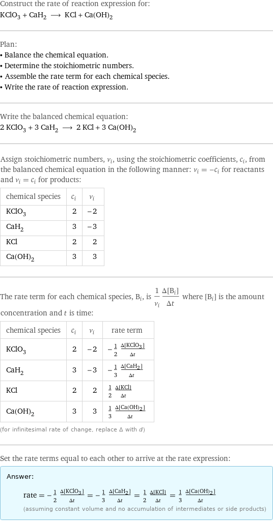 Construct the rate of reaction expression for: KClO_3 + CaH_2 ⟶ KCl + Ca(OH)_2 Plan: • Balance the chemical equation. • Determine the stoichiometric numbers. • Assemble the rate term for each chemical species. • Write the rate of reaction expression. Write the balanced chemical equation: 2 KClO_3 + 3 CaH_2 ⟶ 2 KCl + 3 Ca(OH)_2 Assign stoichiometric numbers, ν_i, using the stoichiometric coefficients, c_i, from the balanced chemical equation in the following manner: ν_i = -c_i for reactants and ν_i = c_i for products: chemical species | c_i | ν_i KClO_3 | 2 | -2 CaH_2 | 3 | -3 KCl | 2 | 2 Ca(OH)_2 | 3 | 3 The rate term for each chemical species, B_i, is 1/ν_i(Δ[B_i])/(Δt) where [B_i] is the amount concentration and t is time: chemical species | c_i | ν_i | rate term KClO_3 | 2 | -2 | -1/2 (Δ[KClO3])/(Δt) CaH_2 | 3 | -3 | -1/3 (Δ[CaH2])/(Δt) KCl | 2 | 2 | 1/2 (Δ[KCl])/(Δt) Ca(OH)_2 | 3 | 3 | 1/3 (Δ[Ca(OH)2])/(Δt) (for infinitesimal rate of change, replace Δ with d) Set the rate terms equal to each other to arrive at the rate expression: Answer: |   | rate = -1/2 (Δ[KClO3])/(Δt) = -1/3 (Δ[CaH2])/(Δt) = 1/2 (Δ[KCl])/(Δt) = 1/3 (Δ[Ca(OH)2])/(Δt) (assuming constant volume and no accumulation of intermediates or side products)