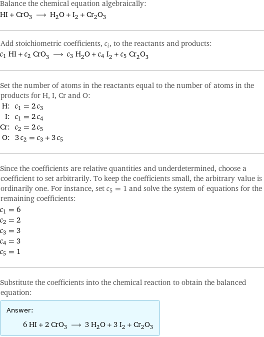 Balance the chemical equation algebraically: HI + CrO_3 ⟶ H_2O + I_2 + Cr_2O_3 Add stoichiometric coefficients, c_i, to the reactants and products: c_1 HI + c_2 CrO_3 ⟶ c_3 H_2O + c_4 I_2 + c_5 Cr_2O_3 Set the number of atoms in the reactants equal to the number of atoms in the products for H, I, Cr and O: H: | c_1 = 2 c_3 I: | c_1 = 2 c_4 Cr: | c_2 = 2 c_5 O: | 3 c_2 = c_3 + 3 c_5 Since the coefficients are relative quantities and underdetermined, choose a coefficient to set arbitrarily. To keep the coefficients small, the arbitrary value is ordinarily one. For instance, set c_5 = 1 and solve the system of equations for the remaining coefficients: c_1 = 6 c_2 = 2 c_3 = 3 c_4 = 3 c_5 = 1 Substitute the coefficients into the chemical reaction to obtain the balanced equation: Answer: |   | 6 HI + 2 CrO_3 ⟶ 3 H_2O + 3 I_2 + Cr_2O_3