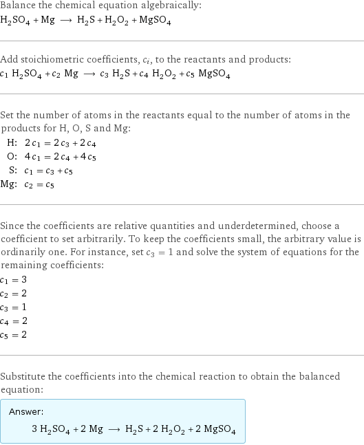 Balance the chemical equation algebraically: H_2SO_4 + Mg ⟶ H_2S + H_2O_2 + MgSO_4 Add stoichiometric coefficients, c_i, to the reactants and products: c_1 H_2SO_4 + c_2 Mg ⟶ c_3 H_2S + c_4 H_2O_2 + c_5 MgSO_4 Set the number of atoms in the reactants equal to the number of atoms in the products for H, O, S and Mg: H: | 2 c_1 = 2 c_3 + 2 c_4 O: | 4 c_1 = 2 c_4 + 4 c_5 S: | c_1 = c_3 + c_5 Mg: | c_2 = c_5 Since the coefficients are relative quantities and underdetermined, choose a coefficient to set arbitrarily. To keep the coefficients small, the arbitrary value is ordinarily one. For instance, set c_3 = 1 and solve the system of equations for the remaining coefficients: c_1 = 3 c_2 = 2 c_3 = 1 c_4 = 2 c_5 = 2 Substitute the coefficients into the chemical reaction to obtain the balanced equation: Answer: |   | 3 H_2SO_4 + 2 Mg ⟶ H_2S + 2 H_2O_2 + 2 MgSO_4