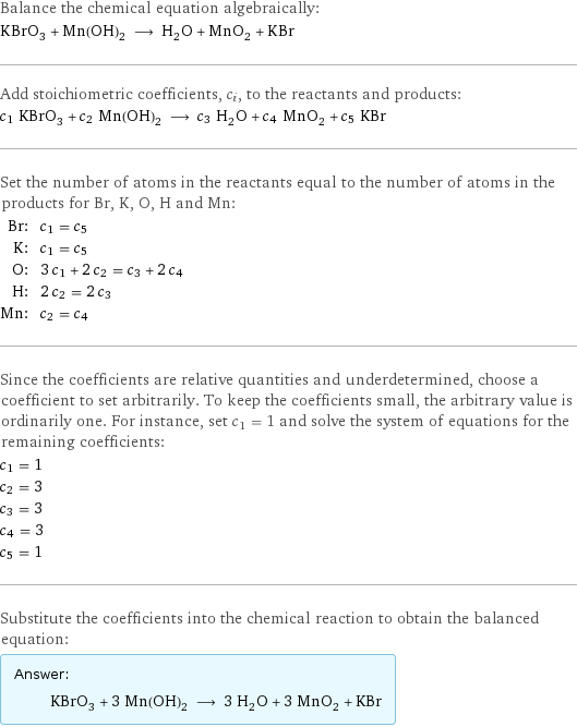 Balance the chemical equation algebraically: KBrO_3 + Mn(OH)_2 ⟶ H_2O + MnO_2 + KBr Add stoichiometric coefficients, c_i, to the reactants and products: c_1 KBrO_3 + c_2 Mn(OH)_2 ⟶ c_3 H_2O + c_4 MnO_2 + c_5 KBr Set the number of atoms in the reactants equal to the number of atoms in the products for Br, K, O, H and Mn: Br: | c_1 = c_5 K: | c_1 = c_5 O: | 3 c_1 + 2 c_2 = c_3 + 2 c_4 H: | 2 c_2 = 2 c_3 Mn: | c_2 = c_4 Since the coefficients are relative quantities and underdetermined, choose a coefficient to set arbitrarily. To keep the coefficients small, the arbitrary value is ordinarily one. For instance, set c_1 = 1 and solve the system of equations for the remaining coefficients: c_1 = 1 c_2 = 3 c_3 = 3 c_4 = 3 c_5 = 1 Substitute the coefficients into the chemical reaction to obtain the balanced equation: Answer: |   | KBrO_3 + 3 Mn(OH)_2 ⟶ 3 H_2O + 3 MnO_2 + KBr