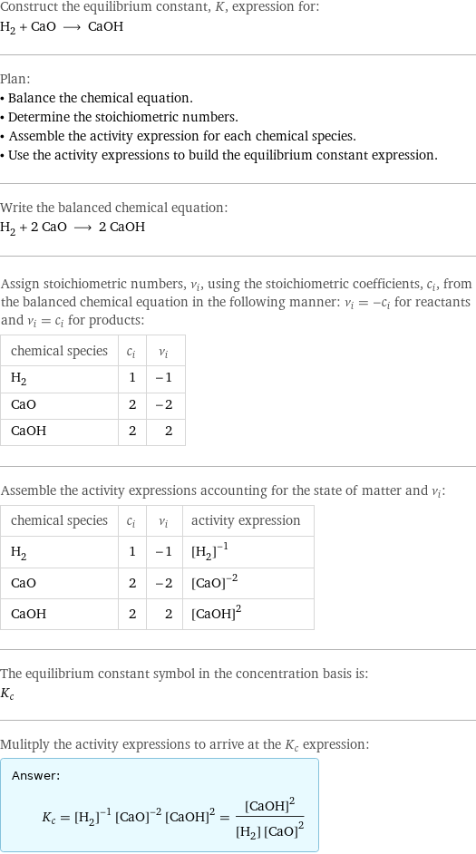 Construct the equilibrium constant, K, expression for: H_2 + CaO ⟶ CaOH Plan: • Balance the chemical equation. • Determine the stoichiometric numbers. • Assemble the activity expression for each chemical species. • Use the activity expressions to build the equilibrium constant expression. Write the balanced chemical equation: H_2 + 2 CaO ⟶ 2 CaOH Assign stoichiometric numbers, ν_i, using the stoichiometric coefficients, c_i, from the balanced chemical equation in the following manner: ν_i = -c_i for reactants and ν_i = c_i for products: chemical species | c_i | ν_i H_2 | 1 | -1 CaO | 2 | -2 CaOH | 2 | 2 Assemble the activity expressions accounting for the state of matter and ν_i: chemical species | c_i | ν_i | activity expression H_2 | 1 | -1 | ([H2])^(-1) CaO | 2 | -2 | ([CaO])^(-2) CaOH | 2 | 2 | ([CaOH])^2 The equilibrium constant symbol in the concentration basis is: K_c Mulitply the activity expressions to arrive at the K_c expression: Answer: |   | K_c = ([H2])^(-1) ([CaO])^(-2) ([CaOH])^2 = ([CaOH])^2/([H2] ([CaO])^2)