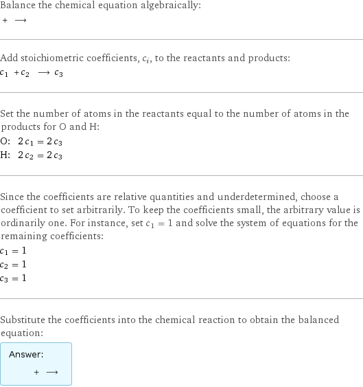 Balance the chemical equation algebraically:  + ⟶  Add stoichiometric coefficients, c_i, to the reactants and products: c_1 + c_2 ⟶ c_3  Set the number of atoms in the reactants equal to the number of atoms in the products for O and H: O: | 2 c_1 = 2 c_3 H: | 2 c_2 = 2 c_3 Since the coefficients are relative quantities and underdetermined, choose a coefficient to set arbitrarily. To keep the coefficients small, the arbitrary value is ordinarily one. For instance, set c_1 = 1 and solve the system of equations for the remaining coefficients: c_1 = 1 c_2 = 1 c_3 = 1 Substitute the coefficients into the chemical reaction to obtain the balanced equation: Answer: |   | + ⟶ 