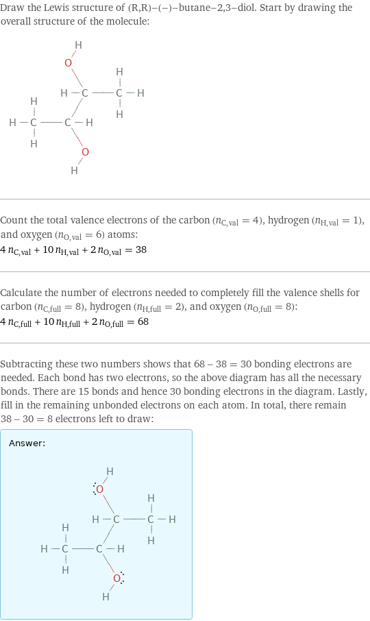 Draw the Lewis structure of (R, R)-(-)-butane-2, 3-diol. Start by drawing the overall structure of the molecule:  Count the total valence electrons of the carbon (n_C, val = 4), hydrogen (n_H, val = 1), and oxygen (n_O, val = 6) atoms: 4 n_C, val + 10 n_H, val + 2 n_O, val = 38 Calculate the number of electrons needed to completely fill the valence shells for carbon (n_C, full = 8), hydrogen (n_H, full = 2), and oxygen (n_O, full = 8): 4 n_C, full + 10 n_H, full + 2 n_O, full = 68 Subtracting these two numbers shows that 68 - 38 = 30 bonding electrons are needed. Each bond has two electrons, so the above diagram has all the necessary bonds. There are 15 bonds and hence 30 bonding electrons in the diagram. Lastly, fill in the remaining unbonded electrons on each atom. In total, there remain 38 - 30 = 8 electrons left to draw: Answer: |   | 