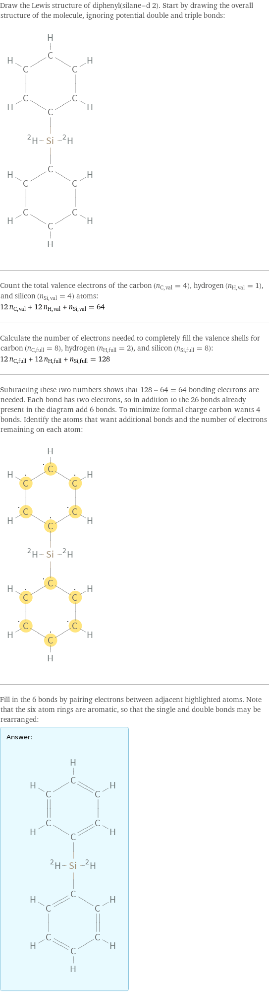 Draw the Lewis structure of diphenyl(silane-d 2). Start by drawing the overall structure of the molecule, ignoring potential double and triple bonds:  Count the total valence electrons of the carbon (n_C, val = 4), hydrogen (n_H, val = 1), and silicon (n_Si, val = 4) atoms: 12 n_C, val + 12 n_H, val + n_Si, val = 64 Calculate the number of electrons needed to completely fill the valence shells for carbon (n_C, full = 8), hydrogen (n_H, full = 2), and silicon (n_Si, full = 8): 12 n_C, full + 12 n_H, full + n_Si, full = 128 Subtracting these two numbers shows that 128 - 64 = 64 bonding electrons are needed. Each bond has two electrons, so in addition to the 26 bonds already present in the diagram add 6 bonds. To minimize formal charge carbon wants 4 bonds. Identify the atoms that want additional bonds and the number of electrons remaining on each atom:  Fill in the 6 bonds by pairing electrons between adjacent highlighted atoms. Note that the six atom rings are aromatic, so that the single and double bonds may be rearranged: Answer: |   | 