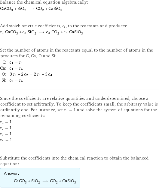 Balance the chemical equation algebraically: CaCO_3 + SiO_2 ⟶ CO_2 + CaSiO_3 Add stoichiometric coefficients, c_i, to the reactants and products: c_1 CaCO_3 + c_2 SiO_2 ⟶ c_3 CO_2 + c_4 CaSiO_3 Set the number of atoms in the reactants equal to the number of atoms in the products for C, Ca, O and Si: C: | c_1 = c_3 Ca: | c_1 = c_4 O: | 3 c_1 + 2 c_2 = 2 c_3 + 3 c_4 Si: | c_2 = c_4 Since the coefficients are relative quantities and underdetermined, choose a coefficient to set arbitrarily. To keep the coefficients small, the arbitrary value is ordinarily one. For instance, set c_1 = 1 and solve the system of equations for the remaining coefficients: c_1 = 1 c_2 = 1 c_3 = 1 c_4 = 1 Substitute the coefficients into the chemical reaction to obtain the balanced equation: Answer: |   | CaCO_3 + SiO_2 ⟶ CO_2 + CaSiO_3
