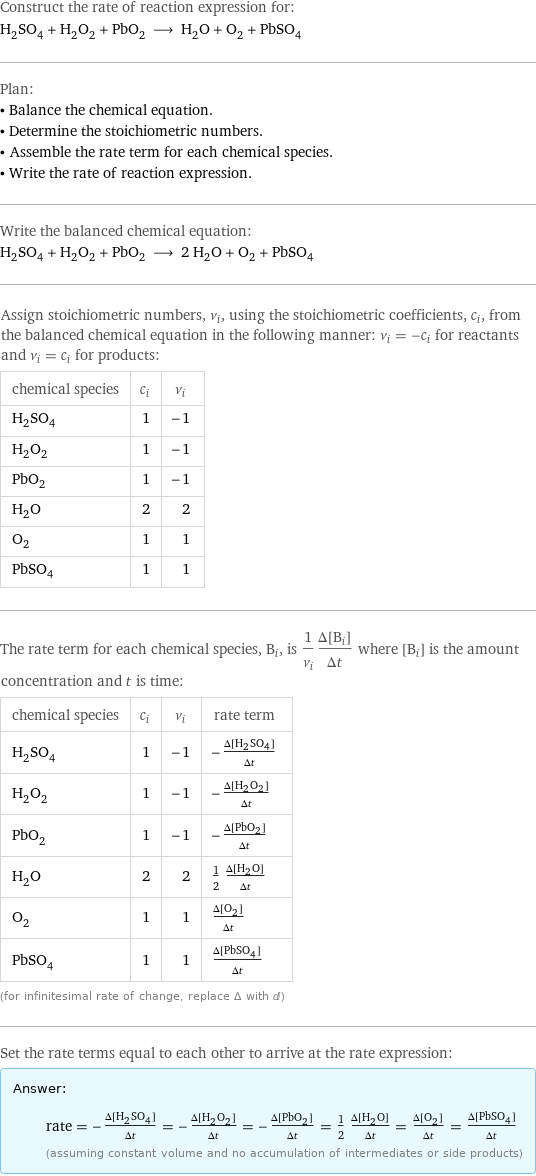 Construct the rate of reaction expression for: H_2SO_4 + H_2O_2 + PbO_2 ⟶ H_2O + O_2 + PbSO_4 Plan: • Balance the chemical equation. • Determine the stoichiometric numbers. • Assemble the rate term for each chemical species. • Write the rate of reaction expression. Write the balanced chemical equation: H_2SO_4 + H_2O_2 + PbO_2 ⟶ 2 H_2O + O_2 + PbSO_4 Assign stoichiometric numbers, ν_i, using the stoichiometric coefficients, c_i, from the balanced chemical equation in the following manner: ν_i = -c_i for reactants and ν_i = c_i for products: chemical species | c_i | ν_i H_2SO_4 | 1 | -1 H_2O_2 | 1 | -1 PbO_2 | 1 | -1 H_2O | 2 | 2 O_2 | 1 | 1 PbSO_4 | 1 | 1 The rate term for each chemical species, B_i, is 1/ν_i(Δ[B_i])/(Δt) where [B_i] is the amount concentration and t is time: chemical species | c_i | ν_i | rate term H_2SO_4 | 1 | -1 | -(Δ[H2SO4])/(Δt) H_2O_2 | 1 | -1 | -(Δ[H2O2])/(Δt) PbO_2 | 1 | -1 | -(Δ[PbO2])/(Δt) H_2O | 2 | 2 | 1/2 (Δ[H2O])/(Δt) O_2 | 1 | 1 | (Δ[O2])/(Δt) PbSO_4 | 1 | 1 | (Δ[PbSO4])/(Δt) (for infinitesimal rate of change, replace Δ with d) Set the rate terms equal to each other to arrive at the rate expression: Answer: |   | rate = -(Δ[H2SO4])/(Δt) = -(Δ[H2O2])/(Δt) = -(Δ[PbO2])/(Δt) = 1/2 (Δ[H2O])/(Δt) = (Δ[O2])/(Δt) = (Δ[PbSO4])/(Δt) (assuming constant volume and no accumulation of intermediates or side products)