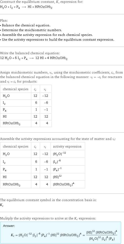 Construct the equilibrium constant, K, expression for: H_2O + I_2 + P_4 ⟶ HI + HP(O)(OH)_2 Plan: • Balance the chemical equation. • Determine the stoichiometric numbers. • Assemble the activity expression for each chemical species. • Use the activity expressions to build the equilibrium constant expression. Write the balanced chemical equation: 12 H_2O + 6 I_2 + P_4 ⟶ 12 HI + 4 HP(O)(OH)_2 Assign stoichiometric numbers, ν_i, using the stoichiometric coefficients, c_i, from the balanced chemical equation in the following manner: ν_i = -c_i for reactants and ν_i = c_i for products: chemical species | c_i | ν_i H_2O | 12 | -12 I_2 | 6 | -6 P_4 | 1 | -1 HI | 12 | 12 HP(O)(OH)_2 | 4 | 4 Assemble the activity expressions accounting for the state of matter and ν_i: chemical species | c_i | ν_i | activity expression H_2O | 12 | -12 | ([H2O])^(-12) I_2 | 6 | -6 | ([I2])^(-6) P_4 | 1 | -1 | ([P4])^(-1) HI | 12 | 12 | ([HI])^12 HP(O)(OH)_2 | 4 | 4 | ([HP(O)(OH)2])^4 The equilibrium constant symbol in the concentration basis is: K_c Mulitply the activity expressions to arrive at the K_c expression: Answer: |   | K_c = ([H2O])^(-12) ([I2])^(-6) ([P4])^(-1) ([HI])^12 ([HP(O)(OH)2])^4 = (([HI])^12 ([HP(O)(OH)2])^4)/(([H2O])^12 ([I2])^6 [P4])