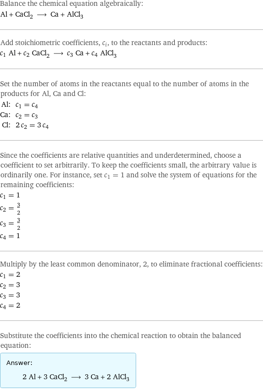 Balance the chemical equation algebraically: Al + CaCl_2 ⟶ Ca + AlCl_3 Add stoichiometric coefficients, c_i, to the reactants and products: c_1 Al + c_2 CaCl_2 ⟶ c_3 Ca + c_4 AlCl_3 Set the number of atoms in the reactants equal to the number of atoms in the products for Al, Ca and Cl: Al: | c_1 = c_4 Ca: | c_2 = c_3 Cl: | 2 c_2 = 3 c_4 Since the coefficients are relative quantities and underdetermined, choose a coefficient to set arbitrarily. To keep the coefficients small, the arbitrary value is ordinarily one. For instance, set c_1 = 1 and solve the system of equations for the remaining coefficients: c_1 = 1 c_2 = 3/2 c_3 = 3/2 c_4 = 1 Multiply by the least common denominator, 2, to eliminate fractional coefficients: c_1 = 2 c_2 = 3 c_3 = 3 c_4 = 2 Substitute the coefficients into the chemical reaction to obtain the balanced equation: Answer: |   | 2 Al + 3 CaCl_2 ⟶ 3 Ca + 2 AlCl_3