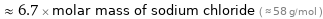  ≈ 6.7 × molar mass of sodium chloride ( ≈ 58 g/mol )