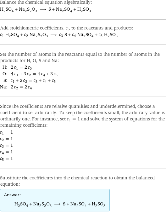 Balance the chemical equation algebraically: H_2SO_4 + Na_2S_2O_3 ⟶ S + Na_2SO_4 + H_2SO_3 Add stoichiometric coefficients, c_i, to the reactants and products: c_1 H_2SO_4 + c_2 Na_2S_2O_3 ⟶ c_3 S + c_4 Na_2SO_4 + c_5 H_2SO_3 Set the number of atoms in the reactants equal to the number of atoms in the products for H, O, S and Na: H: | 2 c_1 = 2 c_5 O: | 4 c_1 + 3 c_2 = 4 c_4 + 3 c_5 S: | c_1 + 2 c_2 = c_3 + c_4 + c_5 Na: | 2 c_2 = 2 c_4 Since the coefficients are relative quantities and underdetermined, choose a coefficient to set arbitrarily. To keep the coefficients small, the arbitrary value is ordinarily one. For instance, set c_1 = 1 and solve the system of equations for the remaining coefficients: c_1 = 1 c_2 = 1 c_3 = 1 c_4 = 1 c_5 = 1 Substitute the coefficients into the chemical reaction to obtain the balanced equation: Answer: |   | H_2SO_4 + Na_2S_2O_3 ⟶ S + Na_2SO_4 + H_2SO_3