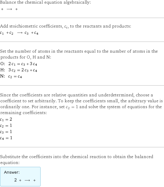 Balance the chemical equation algebraically:  + ⟶ +  Add stoichiometric coefficients, c_i, to the reactants and products: c_1 + c_2 ⟶ c_3 + c_4  Set the number of atoms in the reactants equal to the number of atoms in the products for O, H and N: O: | 2 c_1 = c_3 + 3 c_4 H: | 3 c_2 = 2 c_3 + c_4 N: | c_2 = c_4 Since the coefficients are relative quantities and underdetermined, choose a coefficient to set arbitrarily. To keep the coefficients small, the arbitrary value is ordinarily one. For instance, set c_2 = 1 and solve the system of equations for the remaining coefficients: c_1 = 2 c_2 = 1 c_3 = 1 c_4 = 1 Substitute the coefficients into the chemical reaction to obtain the balanced equation: Answer: |   | 2 + ⟶ + 