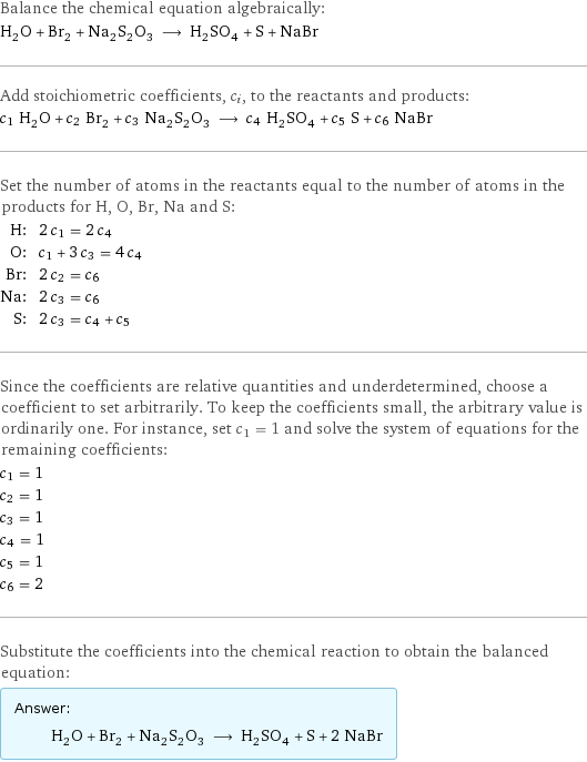 Balance the chemical equation algebraically: H_2O + Br_2 + Na_2S_2O_3 ⟶ H_2SO_4 + S + NaBr Add stoichiometric coefficients, c_i, to the reactants and products: c_1 H_2O + c_2 Br_2 + c_3 Na_2S_2O_3 ⟶ c_4 H_2SO_4 + c_5 S + c_6 NaBr Set the number of atoms in the reactants equal to the number of atoms in the products for H, O, Br, Na and S: H: | 2 c_1 = 2 c_4 O: | c_1 + 3 c_3 = 4 c_4 Br: | 2 c_2 = c_6 Na: | 2 c_3 = c_6 S: | 2 c_3 = c_4 + c_5 Since the coefficients are relative quantities and underdetermined, choose a coefficient to set arbitrarily. To keep the coefficients small, the arbitrary value is ordinarily one. For instance, set c_1 = 1 and solve the system of equations for the remaining coefficients: c_1 = 1 c_2 = 1 c_3 = 1 c_4 = 1 c_5 = 1 c_6 = 2 Substitute the coefficients into the chemical reaction to obtain the balanced equation: Answer: |   | H_2O + Br_2 + Na_2S_2O_3 ⟶ H_2SO_4 + S + 2 NaBr