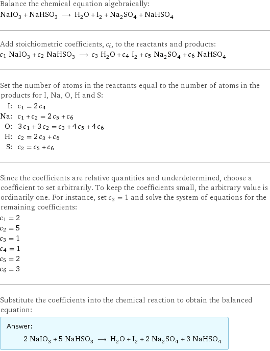 Balance the chemical equation algebraically: NaIO_3 + NaHSO_3 ⟶ H_2O + I_2 + Na_2SO_4 + NaHSO_4 Add stoichiometric coefficients, c_i, to the reactants and products: c_1 NaIO_3 + c_2 NaHSO_3 ⟶ c_3 H_2O + c_4 I_2 + c_5 Na_2SO_4 + c_6 NaHSO_4 Set the number of atoms in the reactants equal to the number of atoms in the products for I, Na, O, H and S: I: | c_1 = 2 c_4 Na: | c_1 + c_2 = 2 c_5 + c_6 O: | 3 c_1 + 3 c_2 = c_3 + 4 c_5 + 4 c_6 H: | c_2 = 2 c_3 + c_6 S: | c_2 = c_5 + c_6 Since the coefficients are relative quantities and underdetermined, choose a coefficient to set arbitrarily. To keep the coefficients small, the arbitrary value is ordinarily one. For instance, set c_3 = 1 and solve the system of equations for the remaining coefficients: c_1 = 2 c_2 = 5 c_3 = 1 c_4 = 1 c_5 = 2 c_6 = 3 Substitute the coefficients into the chemical reaction to obtain the balanced equation: Answer: |   | 2 NaIO_3 + 5 NaHSO_3 ⟶ H_2O + I_2 + 2 Na_2SO_4 + 3 NaHSO_4