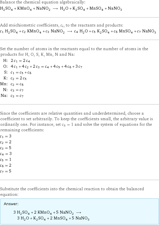 Balance the chemical equation algebraically: H_2SO_4 + KMnO_4 + NaNO_2 ⟶ H_2O + K_2SO_4 + MnSO_4 + NaNO_3 Add stoichiometric coefficients, c_i, to the reactants and products: c_1 H_2SO_4 + c_2 KMnO_4 + c_3 NaNO_2 ⟶ c_4 H_2O + c_5 K_2SO_4 + c_6 MnSO_4 + c_7 NaNO_3 Set the number of atoms in the reactants equal to the number of atoms in the products for H, O, S, K, Mn, N and Na: H: | 2 c_1 = 2 c_4 O: | 4 c_1 + 4 c_2 + 2 c_3 = c_4 + 4 c_5 + 4 c_6 + 3 c_7 S: | c_1 = c_5 + c_6 K: | c_2 = 2 c_5 Mn: | c_2 = c_6 N: | c_3 = c_7 Na: | c_3 = c_7 Since the coefficients are relative quantities and underdetermined, choose a coefficient to set arbitrarily. To keep the coefficients small, the arbitrary value is ordinarily one. For instance, set c_5 = 1 and solve the system of equations for the remaining coefficients: c_1 = 3 c_2 = 2 c_3 = 5 c_4 = 3 c_5 = 1 c_6 = 2 c_7 = 5 Substitute the coefficients into the chemical reaction to obtain the balanced equation: Answer: |   | 3 H_2SO_4 + 2 KMnO_4 + 5 NaNO_2 ⟶ 3 H_2O + K_2SO_4 + 2 MnSO_4 + 5 NaNO_3