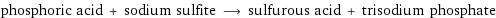 phosphoric acid + sodium sulfite ⟶ sulfurous acid + trisodium phosphate