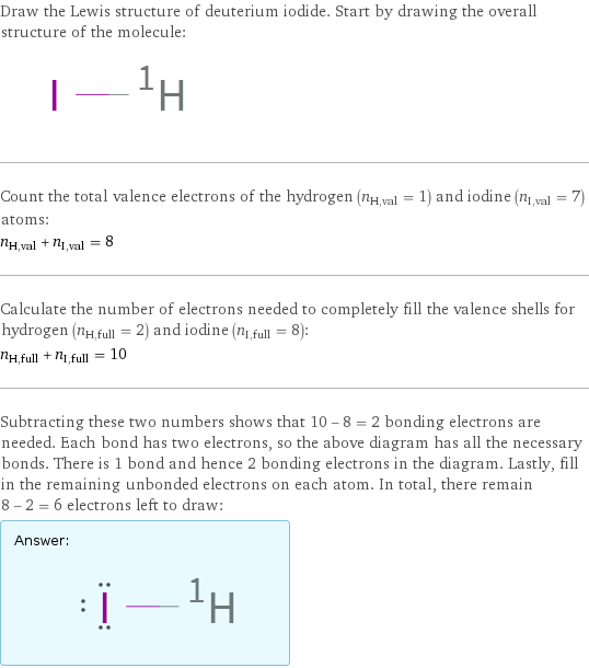 Draw the Lewis structure of deuterium iodide. Start by drawing the overall structure of the molecule:  Count the total valence electrons of the hydrogen (n_H, val = 1) and iodine (n_I, val = 7) atoms: n_H, val + n_I, val = 8 Calculate the number of electrons needed to completely fill the valence shells for hydrogen (n_H, full = 2) and iodine (n_I, full = 8): n_H, full + n_I, full = 10 Subtracting these two numbers shows that 10 - 8 = 2 bonding electrons are needed. Each bond has two electrons, so the above diagram has all the necessary bonds. There is 1 bond and hence 2 bonding electrons in the diagram. Lastly, fill in the remaining unbonded electrons on each atom. In total, there remain 8 - 2 = 6 electrons left to draw: Answer: |   | 