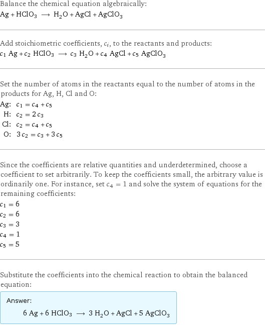 Balance the chemical equation algebraically: Ag + HClO3 ⟶ H_2O + AgCl + AgClO_3 Add stoichiometric coefficients, c_i, to the reactants and products: c_1 Ag + c_2 HClO3 ⟶ c_3 H_2O + c_4 AgCl + c_5 AgClO_3 Set the number of atoms in the reactants equal to the number of atoms in the products for Ag, H, Cl and O: Ag: | c_1 = c_4 + c_5 H: | c_2 = 2 c_3 Cl: | c_2 = c_4 + c_5 O: | 3 c_2 = c_3 + 3 c_5 Since the coefficients are relative quantities and underdetermined, choose a coefficient to set arbitrarily. To keep the coefficients small, the arbitrary value is ordinarily one. For instance, set c_4 = 1 and solve the system of equations for the remaining coefficients: c_1 = 6 c_2 = 6 c_3 = 3 c_4 = 1 c_5 = 5 Substitute the coefficients into the chemical reaction to obtain the balanced equation: Answer: |   | 6 Ag + 6 HClO3 ⟶ 3 H_2O + AgCl + 5 AgClO_3