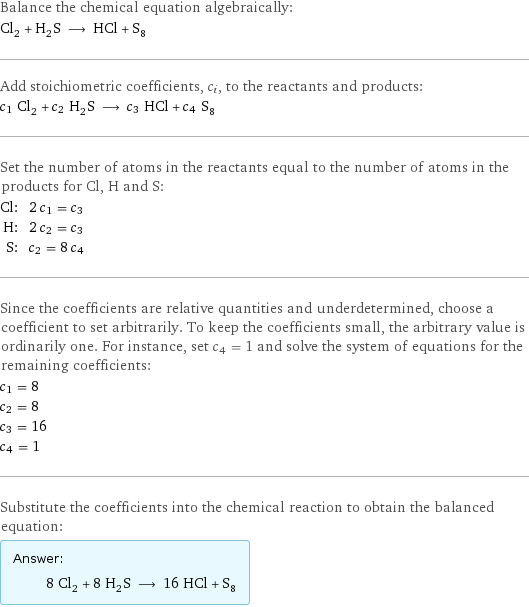 Balance the chemical equation algebraically: Cl_2 + H_2S ⟶ HCl + S_8 Add stoichiometric coefficients, c_i, to the reactants and products: c_1 Cl_2 + c_2 H_2S ⟶ c_3 HCl + c_4 S_8 Set the number of atoms in the reactants equal to the number of atoms in the products for Cl, H and S: Cl: | 2 c_1 = c_3 H: | 2 c_2 = c_3 S: | c_2 = 8 c_4 Since the coefficients are relative quantities and underdetermined, choose a coefficient to set arbitrarily. To keep the coefficients small, the arbitrary value is ordinarily one. For instance, set c_4 = 1 and solve the system of equations for the remaining coefficients: c_1 = 8 c_2 = 8 c_3 = 16 c_4 = 1 Substitute the coefficients into the chemical reaction to obtain the balanced equation: Answer: |   | 8 Cl_2 + 8 H_2S ⟶ 16 HCl + S_8