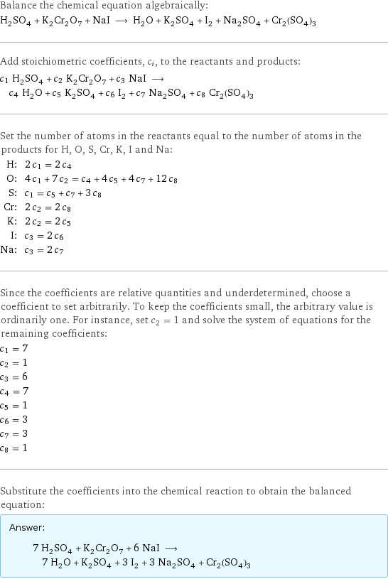 Balance the chemical equation algebraically: H_2SO_4 + K_2Cr_2O_7 + NaI ⟶ H_2O + K_2SO_4 + I_2 + Na_2SO_4 + Cr_2(SO_4)_3 Add stoichiometric coefficients, c_i, to the reactants and products: c_1 H_2SO_4 + c_2 K_2Cr_2O_7 + c_3 NaI ⟶ c_4 H_2O + c_5 K_2SO_4 + c_6 I_2 + c_7 Na_2SO_4 + c_8 Cr_2(SO_4)_3 Set the number of atoms in the reactants equal to the number of atoms in the products for H, O, S, Cr, K, I and Na: H: | 2 c_1 = 2 c_4 O: | 4 c_1 + 7 c_2 = c_4 + 4 c_5 + 4 c_7 + 12 c_8 S: | c_1 = c_5 + c_7 + 3 c_8 Cr: | 2 c_2 = 2 c_8 K: | 2 c_2 = 2 c_5 I: | c_3 = 2 c_6 Na: | c_3 = 2 c_7 Since the coefficients are relative quantities and underdetermined, choose a coefficient to set arbitrarily. To keep the coefficients small, the arbitrary value is ordinarily one. For instance, set c_2 = 1 and solve the system of equations for the remaining coefficients: c_1 = 7 c_2 = 1 c_3 = 6 c_4 = 7 c_5 = 1 c_6 = 3 c_7 = 3 c_8 = 1 Substitute the coefficients into the chemical reaction to obtain the balanced equation: Answer: |   | 7 H_2SO_4 + K_2Cr_2O_7 + 6 NaI ⟶ 7 H_2O + K_2SO_4 + 3 I_2 + 3 Na_2SO_4 + Cr_2(SO_4)_3