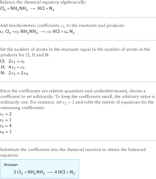 Balance the chemical equation algebraically: Cl_2 + NH_2NH_2 ⟶ HCl + N_2 Add stoichiometric coefficients, c_i, to the reactants and products: c_1 Cl_2 + c_2 NH_2NH_2 ⟶ c_3 HCl + c_4 N_2 Set the number of atoms in the reactants equal to the number of atoms in the products for Cl, H and N: Cl: | 2 c_1 = c_3 H: | 4 c_2 = c_3 N: | 2 c_2 = 2 c_4 Since the coefficients are relative quantities and underdetermined, choose a coefficient to set arbitrarily. To keep the coefficients small, the arbitrary value is ordinarily one. For instance, set c_2 = 1 and solve the system of equations for the remaining coefficients: c_1 = 2 c_2 = 1 c_3 = 4 c_4 = 1 Substitute the coefficients into the chemical reaction to obtain the balanced equation: Answer: |   | 2 Cl_2 + NH_2NH_2 ⟶ 4 HCl + N_2