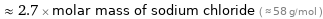  ≈ 2.7 × molar mass of sodium chloride ( ≈ 58 g/mol )