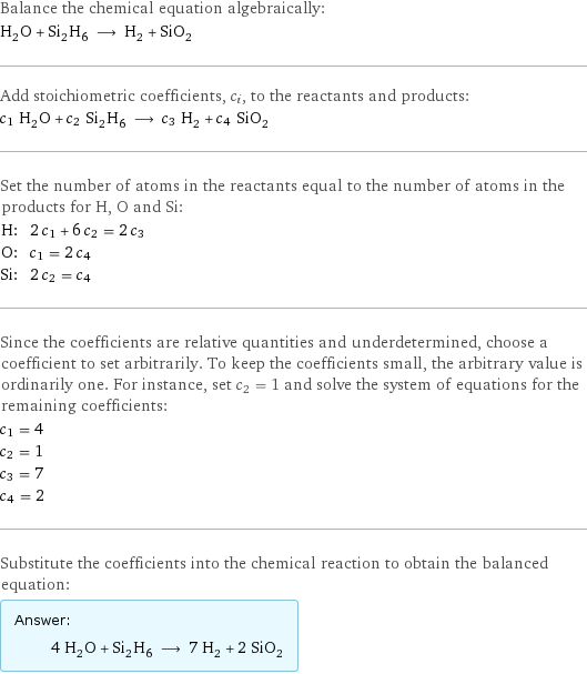 Balance the chemical equation algebraically: H_2O + Si_2H_6 ⟶ H_2 + SiO_2 Add stoichiometric coefficients, c_i, to the reactants and products: c_1 H_2O + c_2 Si_2H_6 ⟶ c_3 H_2 + c_4 SiO_2 Set the number of atoms in the reactants equal to the number of atoms in the products for H, O and Si: H: | 2 c_1 + 6 c_2 = 2 c_3 O: | c_1 = 2 c_4 Si: | 2 c_2 = c_4 Since the coefficients are relative quantities and underdetermined, choose a coefficient to set arbitrarily. To keep the coefficients small, the arbitrary value is ordinarily one. For instance, set c_2 = 1 and solve the system of equations for the remaining coefficients: c_1 = 4 c_2 = 1 c_3 = 7 c_4 = 2 Substitute the coefficients into the chemical reaction to obtain the balanced equation: Answer: |   | 4 H_2O + Si_2H_6 ⟶ 7 H_2 + 2 SiO_2