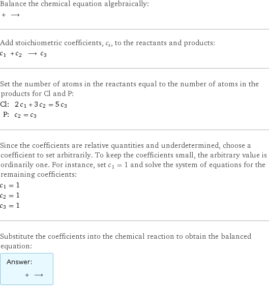 Balance the chemical equation algebraically:  + ⟶  Add stoichiometric coefficients, c_i, to the reactants and products: c_1 + c_2 ⟶ c_3  Set the number of atoms in the reactants equal to the number of atoms in the products for Cl and P: Cl: | 2 c_1 + 3 c_2 = 5 c_3 P: | c_2 = c_3 Since the coefficients are relative quantities and underdetermined, choose a coefficient to set arbitrarily. To keep the coefficients small, the arbitrary value is ordinarily one. For instance, set c_1 = 1 and solve the system of equations for the remaining coefficients: c_1 = 1 c_2 = 1 c_3 = 1 Substitute the coefficients into the chemical reaction to obtain the balanced equation: Answer: |   | + ⟶ 