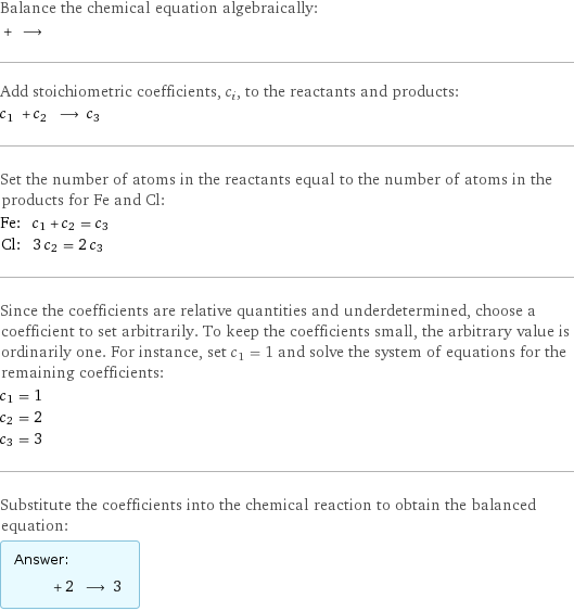 Balance the chemical equation algebraically:  + ⟶  Add stoichiometric coefficients, c_i, to the reactants and products: c_1 + c_2 ⟶ c_3  Set the number of atoms in the reactants equal to the number of atoms in the products for Fe and Cl: Fe: | c_1 + c_2 = c_3 Cl: | 3 c_2 = 2 c_3 Since the coefficients are relative quantities and underdetermined, choose a coefficient to set arbitrarily. To keep the coefficients small, the arbitrary value is ordinarily one. For instance, set c_1 = 1 and solve the system of equations for the remaining coefficients: c_1 = 1 c_2 = 2 c_3 = 3 Substitute the coefficients into the chemical reaction to obtain the balanced equation: Answer: |   | + 2 ⟶ 3 