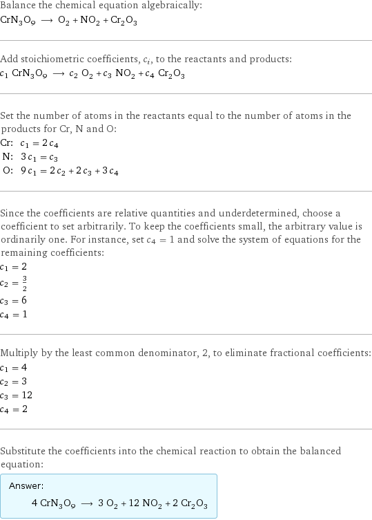 Balance the chemical equation algebraically: CrN_3O_9 ⟶ O_2 + NO_2 + Cr_2O_3 Add stoichiometric coefficients, c_i, to the reactants and products: c_1 CrN_3O_9 ⟶ c_2 O_2 + c_3 NO_2 + c_4 Cr_2O_3 Set the number of atoms in the reactants equal to the number of atoms in the products for Cr, N and O: Cr: | c_1 = 2 c_4 N: | 3 c_1 = c_3 O: | 9 c_1 = 2 c_2 + 2 c_3 + 3 c_4 Since the coefficients are relative quantities and underdetermined, choose a coefficient to set arbitrarily. To keep the coefficients small, the arbitrary value is ordinarily one. For instance, set c_4 = 1 and solve the system of equations for the remaining coefficients: c_1 = 2 c_2 = 3/2 c_3 = 6 c_4 = 1 Multiply by the least common denominator, 2, to eliminate fractional coefficients: c_1 = 4 c_2 = 3 c_3 = 12 c_4 = 2 Substitute the coefficients into the chemical reaction to obtain the balanced equation: Answer: |   | 4 CrN_3O_9 ⟶ 3 O_2 + 12 NO_2 + 2 Cr_2O_3