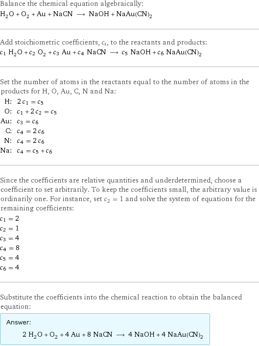 Balance the chemical equation algebraically: H_2O + O_2 + Au + NaCN ⟶ NaOH + NaAu(CN)_2 Add stoichiometric coefficients, c_i, to the reactants and products: c_1 H_2O + c_2 O_2 + c_3 Au + c_4 NaCN ⟶ c_5 NaOH + c_6 NaAu(CN)_2 Set the number of atoms in the reactants equal to the number of atoms in the products for H, O, Au, C, N and Na: H: | 2 c_1 = c_5 O: | c_1 + 2 c_2 = c_5 Au: | c_3 = c_6 C: | c_4 = 2 c_6 N: | c_4 = 2 c_6 Na: | c_4 = c_5 + c_6 Since the coefficients are relative quantities and underdetermined, choose a coefficient to set arbitrarily. To keep the coefficients small, the arbitrary value is ordinarily one. For instance, set c_2 = 1 and solve the system of equations for the remaining coefficients: c_1 = 2 c_2 = 1 c_3 = 4 c_4 = 8 c_5 = 4 c_6 = 4 Substitute the coefficients into the chemical reaction to obtain the balanced equation: Answer: |   | 2 H_2O + O_2 + 4 Au + 8 NaCN ⟶ 4 NaOH + 4 NaAu(CN)_2