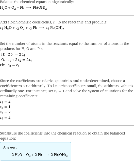 Balance the chemical equation algebraically: H_2O + O_2 + Pb ⟶ Pb(OH)_2 Add stoichiometric coefficients, c_i, to the reactants and products: c_1 H_2O + c_2 O_2 + c_3 Pb ⟶ c_4 Pb(OH)_2 Set the number of atoms in the reactants equal to the number of atoms in the products for H, O and Pb: H: | 2 c_1 = 2 c_4 O: | c_1 + 2 c_2 = 2 c_4 Pb: | c_3 = c_4 Since the coefficients are relative quantities and underdetermined, choose a coefficient to set arbitrarily. To keep the coefficients small, the arbitrary value is ordinarily one. For instance, set c_2 = 1 and solve the system of equations for the remaining coefficients: c_1 = 2 c_2 = 1 c_3 = 2 c_4 = 2 Substitute the coefficients into the chemical reaction to obtain the balanced equation: Answer: |   | 2 H_2O + O_2 + 2 Pb ⟶ 2 Pb(OH)_2