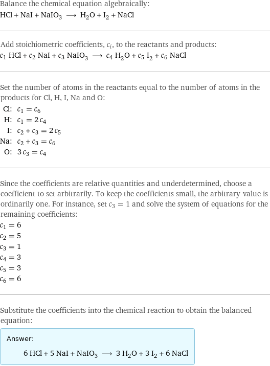 Balance the chemical equation algebraically: HCl + NaI + NaIO_3 ⟶ H_2O + I_2 + NaCl Add stoichiometric coefficients, c_i, to the reactants and products: c_1 HCl + c_2 NaI + c_3 NaIO_3 ⟶ c_4 H_2O + c_5 I_2 + c_6 NaCl Set the number of atoms in the reactants equal to the number of atoms in the products for Cl, H, I, Na and O: Cl: | c_1 = c_6 H: | c_1 = 2 c_4 I: | c_2 + c_3 = 2 c_5 Na: | c_2 + c_3 = c_6 O: | 3 c_3 = c_4 Since the coefficients are relative quantities and underdetermined, choose a coefficient to set arbitrarily. To keep the coefficients small, the arbitrary value is ordinarily one. For instance, set c_3 = 1 and solve the system of equations for the remaining coefficients: c_1 = 6 c_2 = 5 c_3 = 1 c_4 = 3 c_5 = 3 c_6 = 6 Substitute the coefficients into the chemical reaction to obtain the balanced equation: Answer: |   | 6 HCl + 5 NaI + NaIO_3 ⟶ 3 H_2O + 3 I_2 + 6 NaCl