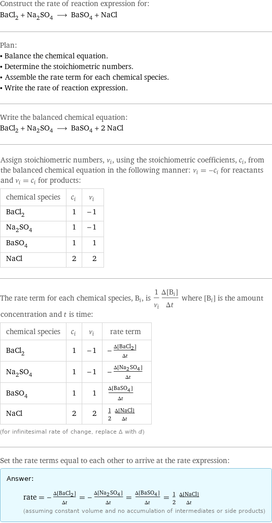 Construct the rate of reaction expression for: BaCl_2 + Na_2SO_4 ⟶ BaSO_4 + NaCl Plan: • Balance the chemical equation. • Determine the stoichiometric numbers. • Assemble the rate term for each chemical species. • Write the rate of reaction expression. Write the balanced chemical equation: BaCl_2 + Na_2SO_4 ⟶ BaSO_4 + 2 NaCl Assign stoichiometric numbers, ν_i, using the stoichiometric coefficients, c_i, from the balanced chemical equation in the following manner: ν_i = -c_i for reactants and ν_i = c_i for products: chemical species | c_i | ν_i BaCl_2 | 1 | -1 Na_2SO_4 | 1 | -1 BaSO_4 | 1 | 1 NaCl | 2 | 2 The rate term for each chemical species, B_i, is 1/ν_i(Δ[B_i])/(Δt) where [B_i] is the amount concentration and t is time: chemical species | c_i | ν_i | rate term BaCl_2 | 1 | -1 | -(Δ[BaCl2])/(Δt) Na_2SO_4 | 1 | -1 | -(Δ[Na2SO4])/(Δt) BaSO_4 | 1 | 1 | (Δ[BaSO4])/(Δt) NaCl | 2 | 2 | 1/2 (Δ[NaCl])/(Δt) (for infinitesimal rate of change, replace Δ with d) Set the rate terms equal to each other to arrive at the rate expression: Answer: |   | rate = -(Δ[BaCl2])/(Δt) = -(Δ[Na2SO4])/(Δt) = (Δ[BaSO4])/(Δt) = 1/2 (Δ[NaCl])/(Δt) (assuming constant volume and no accumulation of intermediates or side products)