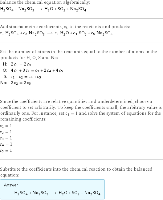 Balance the chemical equation algebraically: H_2SO_4 + Na_2SO_3 ⟶ H_2O + SO_2 + Na_2SO_4 Add stoichiometric coefficients, c_i, to the reactants and products: c_1 H_2SO_4 + c_2 Na_2SO_3 ⟶ c_3 H_2O + c_4 SO_2 + c_5 Na_2SO_4 Set the number of atoms in the reactants equal to the number of atoms in the products for H, O, S and Na: H: | 2 c_1 = 2 c_3 O: | 4 c_1 + 3 c_2 = c_3 + 2 c_4 + 4 c_5 S: | c_1 + c_2 = c_4 + c_5 Na: | 2 c_2 = 2 c_5 Since the coefficients are relative quantities and underdetermined, choose a coefficient to set arbitrarily. To keep the coefficients small, the arbitrary value is ordinarily one. For instance, set c_1 = 1 and solve the system of equations for the remaining coefficients: c_1 = 1 c_2 = 1 c_3 = 1 c_4 = 1 c_5 = 1 Substitute the coefficients into the chemical reaction to obtain the balanced equation: Answer: |   | H_2SO_4 + Na_2SO_3 ⟶ H_2O + SO_2 + Na_2SO_4