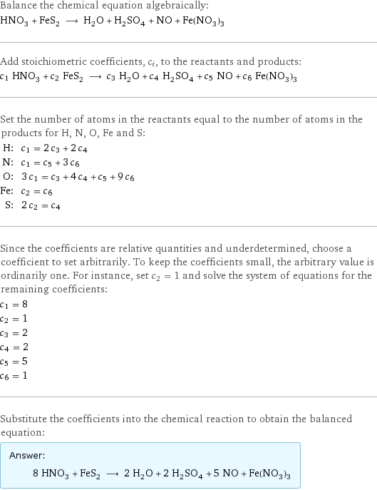 Balance the chemical equation algebraically: HNO_3 + FeS_2 ⟶ H_2O + H_2SO_4 + NO + Fe(NO_3)_3 Add stoichiometric coefficients, c_i, to the reactants and products: c_1 HNO_3 + c_2 FeS_2 ⟶ c_3 H_2O + c_4 H_2SO_4 + c_5 NO + c_6 Fe(NO_3)_3 Set the number of atoms in the reactants equal to the number of atoms in the products for H, N, O, Fe and S: H: | c_1 = 2 c_3 + 2 c_4 N: | c_1 = c_5 + 3 c_6 O: | 3 c_1 = c_3 + 4 c_4 + c_5 + 9 c_6 Fe: | c_2 = c_6 S: | 2 c_2 = c_4 Since the coefficients are relative quantities and underdetermined, choose a coefficient to set arbitrarily. To keep the coefficients small, the arbitrary value is ordinarily one. For instance, set c_2 = 1 and solve the system of equations for the remaining coefficients: c_1 = 8 c_2 = 1 c_3 = 2 c_4 = 2 c_5 = 5 c_6 = 1 Substitute the coefficients into the chemical reaction to obtain the balanced equation: Answer: |   | 8 HNO_3 + FeS_2 ⟶ 2 H_2O + 2 H_2SO_4 + 5 NO + Fe(NO_3)_3