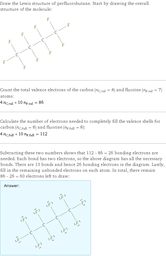 Draw the Lewis structure of perfluorobutane. Start by drawing the overall structure of the molecule:  Count the total valence electrons of the carbon (n_C, val = 4) and fluorine (n_F, val = 7) atoms: 4 n_C, val + 10 n_F, val = 86 Calculate the number of electrons needed to completely fill the valence shells for carbon (n_C, full = 8) and fluorine (n_F, full = 8): 4 n_C, full + 10 n_F, full = 112 Subtracting these two numbers shows that 112 - 86 = 26 bonding electrons are needed. Each bond has two electrons, so the above diagram has all the necessary bonds. There are 13 bonds and hence 26 bonding electrons in the diagram. Lastly, fill in the remaining unbonded electrons on each atom. In total, there remain 86 - 26 = 60 electrons left to draw: Answer: |   | 