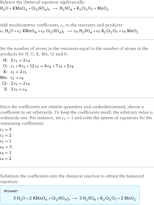Balance the chemical equation algebraically: H_2O + KMnO_4 + Cr_2(SO_4)_3 ⟶ H_2SO_4 + K_2Cr_2O_7 + MnO_2 Add stoichiometric coefficients, c_i, to the reactants and products: c_1 H_2O + c_2 KMnO_4 + c_3 Cr_2(SO_4)_3 ⟶ c_4 H_2SO_4 + c_5 K_2Cr_2O_7 + c_6 MnO_2 Set the number of atoms in the reactants equal to the number of atoms in the products for H, O, K, Mn, Cr and S: H: | 2 c_1 = 2 c_4 O: | c_1 + 4 c_2 + 12 c_3 = 4 c_4 + 7 c_5 + 2 c_6 K: | c_2 = 2 c_5 Mn: | c_2 = c_6 Cr: | 2 c_3 = 2 c_5 S: | 3 c_3 = c_4 Since the coefficients are relative quantities and underdetermined, choose a coefficient to set arbitrarily. To keep the coefficients small, the arbitrary value is ordinarily one. For instance, set c_3 = 1 and solve the system of equations for the remaining coefficients: c_1 = 3 c_2 = 2 c_3 = 1 c_4 = 3 c_5 = 1 c_6 = 2 Substitute the coefficients into the chemical reaction to obtain the balanced equation: Answer: |   | 3 H_2O + 2 KMnO_4 + Cr_2(SO_4)_3 ⟶ 3 H_2SO_4 + K_2Cr_2O_7 + 2 MnO_2