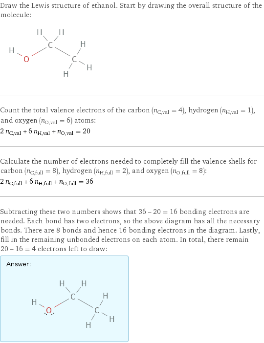 Draw the Lewis structure of ethanol. Start by drawing the overall structure of the molecule:  Count the total valence electrons of the carbon (n_C, val = 4), hydrogen (n_H, val = 1), and oxygen (n_O, val = 6) atoms: 2 n_C, val + 6 n_H, val + n_O, val = 20 Calculate the number of electrons needed to completely fill the valence shells for carbon (n_C, full = 8), hydrogen (n_H, full = 2), and oxygen (n_O, full = 8): 2 n_C, full + 6 n_H, full + n_O, full = 36 Subtracting these two numbers shows that 36 - 20 = 16 bonding electrons are needed. Each bond has two electrons, so the above diagram has all the necessary bonds. There are 8 bonds and hence 16 bonding electrons in the diagram. Lastly, fill in the remaining unbonded electrons on each atom. In total, there remain 20 - 16 = 4 electrons left to draw: Answer: |   | 