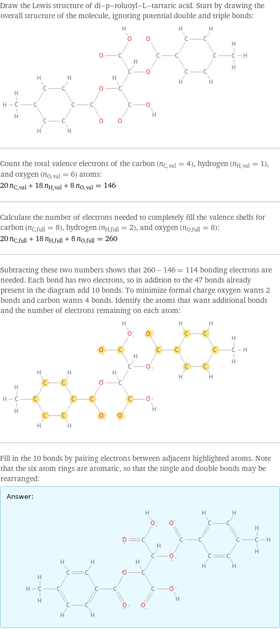 Draw the Lewis structure of di-p-toluoyl-L-tartaric acid. Start by drawing the overall structure of the molecule, ignoring potential double and triple bonds:  Count the total valence electrons of the carbon (n_C, val = 4), hydrogen (n_H, val = 1), and oxygen (n_O, val = 6) atoms: 20 n_C, val + 18 n_H, val + 8 n_O, val = 146 Calculate the number of electrons needed to completely fill the valence shells for carbon (n_C, full = 8), hydrogen (n_H, full = 2), and oxygen (n_O, full = 8): 20 n_C, full + 18 n_H, full + 8 n_O, full = 260 Subtracting these two numbers shows that 260 - 146 = 114 bonding electrons are needed. Each bond has two electrons, so in addition to the 47 bonds already present in the diagram add 10 bonds. To minimize formal charge oxygen wants 2 bonds and carbon wants 4 bonds. Identify the atoms that want additional bonds and the number of electrons remaining on each atom:  Fill in the 10 bonds by pairing electrons between adjacent highlighted atoms. Note that the six atom rings are aromatic, so that the single and double bonds may be rearranged: Answer: |   | 