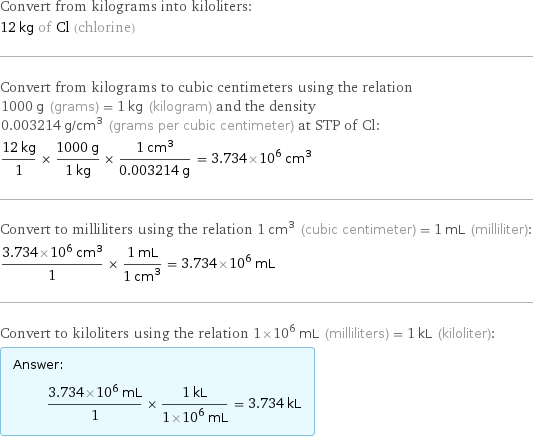 Convert from kilograms into kiloliters: 12 kg of Cl (chlorine) Convert from kilograms to cubic centimeters using the relation 1000 g (grams) = 1 kg (kilogram) and the density 0.003214 g/cm^3 (grams per cubic centimeter) at STP of Cl: (12 kg)/1 × (1000 g)/(1 kg) × (1 cm^3)/(0.003214 g) = 3.734×10^6 cm^3 Convert to milliliters using the relation 1 cm^3 (cubic centimeter) = 1 mL (milliliter): (3.734×10^6 cm^3)/1 × (1 mL)/(1 cm^3) = 3.734×10^6 mL Convert to kiloliters using the relation 1×10^6 mL (milliliters) = 1 kL (kiloliter): Answer: |   | (3.734×10^6 mL)/1 × (1 kL)/(1×10^6 mL) = 3.734 kL