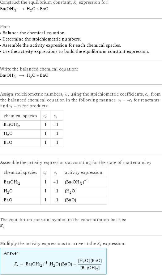 Construct the equilibrium constant, K, expression for: Ba(OH)_2 ⟶ H_2O + BaO Plan: • Balance the chemical equation. • Determine the stoichiometric numbers. • Assemble the activity expression for each chemical species. • Use the activity expressions to build the equilibrium constant expression. Write the balanced chemical equation: Ba(OH)_2 ⟶ H_2O + BaO Assign stoichiometric numbers, ν_i, using the stoichiometric coefficients, c_i, from the balanced chemical equation in the following manner: ν_i = -c_i for reactants and ν_i = c_i for products: chemical species | c_i | ν_i Ba(OH)_2 | 1 | -1 H_2O | 1 | 1 BaO | 1 | 1 Assemble the activity expressions accounting for the state of matter and ν_i: chemical species | c_i | ν_i | activity expression Ba(OH)_2 | 1 | -1 | ([Ba(OH)2])^(-1) H_2O | 1 | 1 | [H2O] BaO | 1 | 1 | [BaO] The equilibrium constant symbol in the concentration basis is: K_c Mulitply the activity expressions to arrive at the K_c expression: Answer: |   | K_c = ([Ba(OH)2])^(-1) [H2O] [BaO] = ([H2O] [BaO])/([Ba(OH)2])