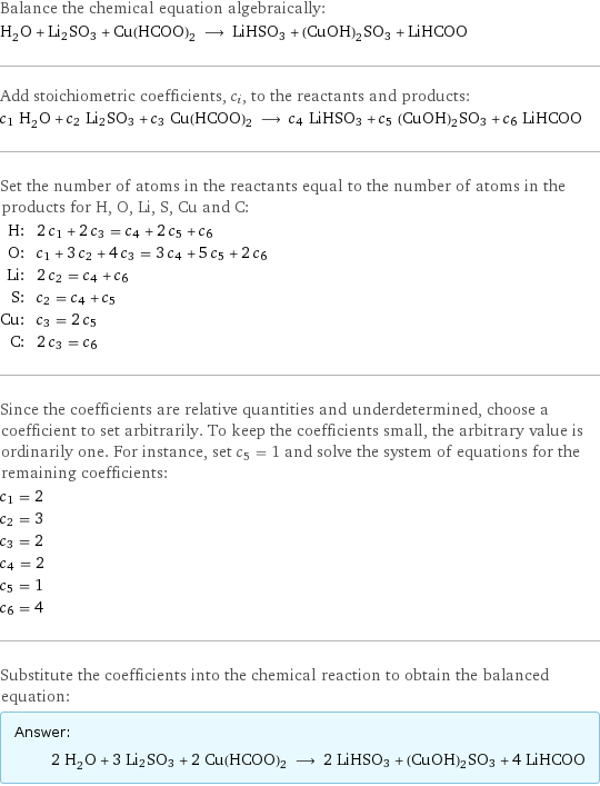 Balance the chemical equation algebraically: H_2O + Li2SO3 + Cu(HCOO)2 ⟶ LiHSO3 + (CuOH)2SO3 + LiHCOO Add stoichiometric coefficients, c_i, to the reactants and products: c_1 H_2O + c_2 Li2SO3 + c_3 Cu(HCOO)2 ⟶ c_4 LiHSO3 + c_5 (CuOH)2SO3 + c_6 LiHCOO Set the number of atoms in the reactants equal to the number of atoms in the products for H, O, Li, S, Cu and C: H: | 2 c_1 + 2 c_3 = c_4 + 2 c_5 + c_6 O: | c_1 + 3 c_2 + 4 c_3 = 3 c_4 + 5 c_5 + 2 c_6 Li: | 2 c_2 = c_4 + c_6 S: | c_2 = c_4 + c_5 Cu: | c_3 = 2 c_5 C: | 2 c_3 = c_6 Since the coefficients are relative quantities and underdetermined, choose a coefficient to set arbitrarily. To keep the coefficients small, the arbitrary value is ordinarily one. For instance, set c_5 = 1 and solve the system of equations for the remaining coefficients: c_1 = 2 c_2 = 3 c_3 = 2 c_4 = 2 c_5 = 1 c_6 = 4 Substitute the coefficients into the chemical reaction to obtain the balanced equation: Answer: |   | 2 H_2O + 3 Li2SO3 + 2 Cu(HCOO)2 ⟶ 2 LiHSO3 + (CuOH)2SO3 + 4 LiHCOO