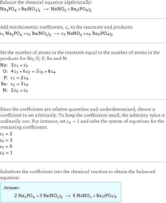 Balance the chemical equation algebraically: Na_3PO_4 + Ba(NO_3)_2 ⟶ NaNO_3 + Ba3(PO4)2 Add stoichiometric coefficients, c_i, to the reactants and products: c_1 Na_3PO_4 + c_2 Ba(NO_3)_2 ⟶ c_3 NaNO_3 + c_4 Ba3(PO4)2 Set the number of atoms in the reactants equal to the number of atoms in the products for Na, O, P, Ba and N: Na: | 3 c_1 = c_3 O: | 4 c_1 + 6 c_2 = 3 c_3 + 8 c_4 P: | c_1 = 2 c_4 Ba: | c_2 = 3 c_4 N: | 2 c_2 = c_3 Since the coefficients are relative quantities and underdetermined, choose a coefficient to set arbitrarily. To keep the coefficients small, the arbitrary value is ordinarily one. For instance, set c_4 = 1 and solve the system of equations for the remaining coefficients: c_1 = 2 c_2 = 3 c_3 = 6 c_4 = 1 Substitute the coefficients into the chemical reaction to obtain the balanced equation: Answer: |   | 2 Na_3PO_4 + 3 Ba(NO_3)_2 ⟶ 6 NaNO_3 + Ba3(PO4)2