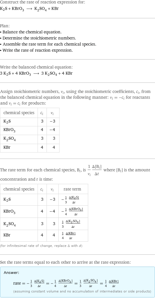 Construct the rate of reaction expression for: K2S + KBrO_3 ⟶ K_2SO_4 + KBr Plan: • Balance the chemical equation. • Determine the stoichiometric numbers. • Assemble the rate term for each chemical species. • Write the rate of reaction expression. Write the balanced chemical equation: 3 K2S + 4 KBrO_3 ⟶ 3 K_2SO_4 + 4 KBr Assign stoichiometric numbers, ν_i, using the stoichiometric coefficients, c_i, from the balanced chemical equation in the following manner: ν_i = -c_i for reactants and ν_i = c_i for products: chemical species | c_i | ν_i K2S | 3 | -3 KBrO_3 | 4 | -4 K_2SO_4 | 3 | 3 KBr | 4 | 4 The rate term for each chemical species, B_i, is 1/ν_i(Δ[B_i])/(Δt) where [B_i] is the amount concentration and t is time: chemical species | c_i | ν_i | rate term K2S | 3 | -3 | -1/3 (Δ[K2S])/(Δt) KBrO_3 | 4 | -4 | -1/4 (Δ[KBrO3])/(Δt) K_2SO_4 | 3 | 3 | 1/3 (Δ[K2SO4])/(Δt) KBr | 4 | 4 | 1/4 (Δ[KBr])/(Δt) (for infinitesimal rate of change, replace Δ with d) Set the rate terms equal to each other to arrive at the rate expression: Answer: |   | rate = -1/3 (Δ[K2S])/(Δt) = -1/4 (Δ[KBrO3])/(Δt) = 1/3 (Δ[K2SO4])/(Δt) = 1/4 (Δ[KBr])/(Δt) (assuming constant volume and no accumulation of intermediates or side products)